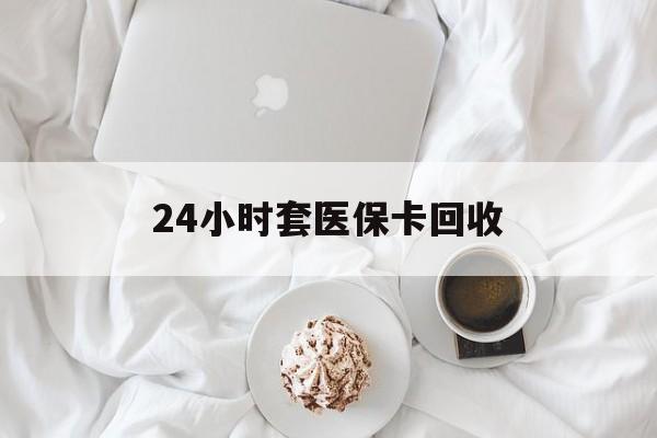 石家庄24小时套医保卡回收(有回收医保卡的吗)