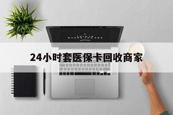 石家庄24小时套医保卡回收商家(高价回收医保卡联系方式)