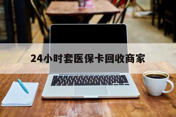 石家庄24小时套医保卡回收商家(24小时套医保卡回收商家有提成吗)
